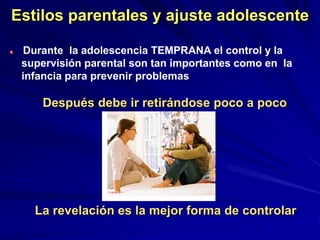 Estilos parentales y ajuste adolescente
Durante la adolescencia TEMPRANA el control y la
supervisión parental son tan importantes como en la
infancia para prevenir problemas
Después debe ir retirándose poco a poco
La revelación es la mejor forma de controlar
 