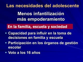 Menos infantilización
más empoderamiento
 Capacidad para influir en la toma de
decisiones en familia y escuela
 Participación en los órganos de gestión
escolar
 Voto a los 16 años
En la familia, escuela y sociedad
Las necesidades del adolescente
 
