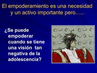 El empoderamiento es una necesidad
y un activo importante pero…..
¿Se puede
empoderar
cuando se tiene
una visión tan
negativa de la
adolescencia?
 