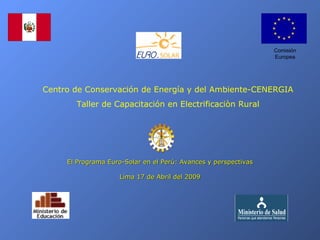 Comisión
                                                                 Europea




Centro de Conservación de Energía y del Ambiente-CENERGIA
       Taller de Capacitación en Electrificaciòn Rural




     El Programa Euro-Solar en el Perú: Avances y perspectivas

                     Lima 17 de Abril del 2009
 