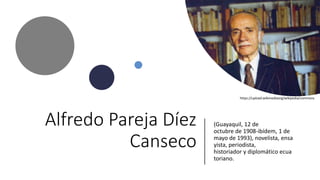 Alfredo Pareja Díez
Canseco
(Guayaquil, 12 de
octubre de 1908-ibídem, 1 de
mayo de 1993), novelista, ensa
yista, periodista,
historiador y diplomático ecua
toriano.
https://upload.wikimediaorg/wikipedia/commons
 