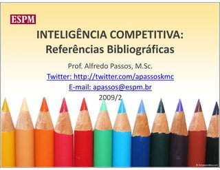 INTELIGÊNCIA COMPETITIVA:
  Referências Bibliográficas
       Prof. Alfredo Passos, M.Sc.
 Twitter: http://twitter.com/apassoskmc
        E-mail: apassos@espm.br
                  2009/2
 