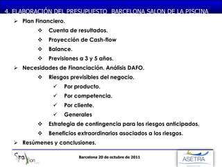 MONASTERIO DE PIEDRA
4. ELABORACIÓN DEL PRESUPUESTO BARCELONA SALON DE LA PISCINA
   Plan Financiero.
             Cuenta de resultados.
             Proyección de Cash-flow
             Balance.
             Previsiones a 3 y 5 años.
   Necesidades de Financiación. Análisis DAFO.
             Riesgos previsibles del negocio.
                  Por producto.
                  Por competencia.
                  Por cliente.
                  Generales
             Estrategia de contingencia para los riesgos anticipados.
             Beneficios extraordinarios asociados a los riesgos.
   Resúmenes y conclusiones.

                         Barcelona 20 de octubre de 2011
 