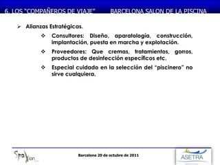 MONASTERIO DE PIEDRA
6. LOS “COMPAÑEROS DE VIAJE”             BARCELONA SALON DE LA PISCINA

    Alianzas Estratégicas.
              Consultores: Diseño, aparatología, construcción,
               implantación, puesta en marcha y explotación.
              Proveedores: Que cremas, tratamientos, gorros,
               productos de desinfección específicos etc.
              Especial cuidado en la selección del “piscinero” no
               sirve cualquiera.




                         Barcelona 20 de octubre de 2011
 