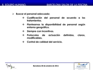 MONASTERIO DE PIEDRA
8. EQUIPO HUMANO.                       BARCELONA SALON DE LA PISCINA


       Buscar el personal adecuado:
                 Cualificación del personal de acuerdo a los
                  tratamientos.
                 Plantearnos la disponibilidad de personal según
                  entorno geográfico.
                 Siempre con incentivos.
                 Protocolos de           actuación       definidos,   claros,
                  modificables.
                 Control de calidad del servicio.




                        Barcelona 20 de octubre de 2011
 