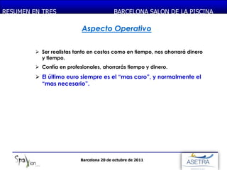 RESUMEN EN TRES PIEDRA
  MONASTERIO DE                            BARCELONA SALON DE LA PISCINA

                           Aspecto Operativo

          Ser realistas tanto en costos como en tiempo, nos ahorrará dinero
           y tiempo.
          Confía en profesionales, ahorrarás tiempo y dinero.
          El último euro siempre es el “mas caro”, y normalmente el
           “mas necesario”.




                           Barcelona 20 de octubre de 2011
 