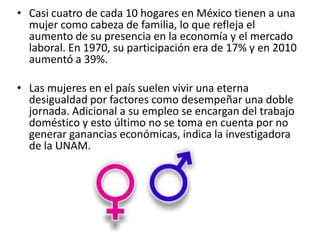 • Casi cuatro de cada 10 hogares en México tienen a una
mujer como cabeza de familia, lo que refleja el
aumento de su presencia en la economía y el mercado
laboral. En 1970, su participación era de 17% y en 2010
aumentó a 39%.
• Las mujeres en el país suelen vivir una eterna
desigualdad por factores como desempeñar una doble
jornada. Adicional a su empleo se encargan del trabajo
doméstico y esto último no se toma en cuenta por no
generar ganancias económicas, indica la investigadora
de la UNAM.
 