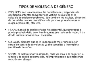 TIPOS DE VIOLENCIA DE GÉNERO
• PSÍQUICAS: son las amenazas, las humillaciones, exigencias de
obediencia, intentar convencer a la victima de que ella es la
culpable de cualquier problema. Son también los insultos, el control
de las salidas de casa descalificar a la persona ya sea hombre o
mujer, aislamiento, etcétera.
• FÍSICAS: Consta de cualquier acto no accidental, que provoque o
pueda producir daño en el hombre, mas que todo en la mujer; irían
desde las bofetadas hasta el asesinato.
• SEXUALES: siempre que se le imponga a la mujer una relación
sexual en contra de su voluntad ya sea completa o incompleta
(sentido de la razón)
• SOCIAL: El mal tratador va alejando, cada vez más, a la mujer de su
familia y de su red de contactos, no imprimiéndole que mantenga
relación con ellos/as.
 