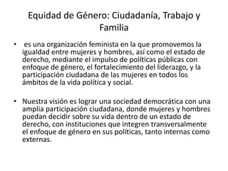 Equidad de Género: Ciudadanía, Trabajo y
Familia
• es una organización feminista en la que promovemos la
igualdad entre mujeres y hombres, así como el estado de
derecho, mediante el impulso de políticas públicas con
enfoque de género, el fortalecimiento del liderazgo, y la
participación ciudadana de las mujeres en todos los
ámbitos de la vida política y social.
• Nuestra visión es lograr una sociedad democrática con una
amplia participación ciudadana, donde mujeres y hombres
puedan decidir sobre su vida dentro de un estado de
derecho, con instituciones que integren transversalmente
el enfoque de género en sus políticas, tanto internas como
externas.
 