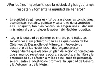 ¿Por qué es importante que la sociedad y los gobiernos
respeten y fomente la equidad de géneros?
i
• La equidad de géneros es vital para mejorar las condiciones
económicas, sociales, políticas y culturales de la sociedad
en su conjunto, también contribuye a lograr una ciudadanía
más integral y a fortalecer la gobernabilidad democrática.
• Lograr la equidad de géneros es un reto para todas las
sociedades y sus gobiernos, tan es así que dentro de los
Objetivos de Desarrollo del Milenio, un Proyecto de
desarrollo de las Naciones Unidas (órgano asesor
independiente que elaboró un plan de acción concreto para
que el mundo revertiera la pobreza absoluta, el hambre y la
enfermedad que afectan a miles de millones de personas),
se encuentra el objetivo de promover la Equidad de Género
y la Autonomía de la Mujer.
 