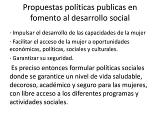 Propuestas políticas publicas en
fomento al desarrollo social
· Impulsar el desarrollo de las capacidades de la mujer
· Facilitar el acceso de la mujer a oportunidades
económicas, políticas, sociales y culturales.
· Garantizar su seguridad.
Es preciso entonces formular políticas sociales
donde se garantice un nivel de vida saludable,
decoroso, académico y seguro para las mujeres,
con libre acceso a los diferentes programas y
actividades sociales.
 