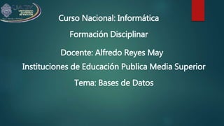 Curso Nacional: Informática
Formación Disciplinar
Docente: Alfredo Reyes May
Instituciones de Educación Publica Media Superior
Tema: Bases de Datos
 