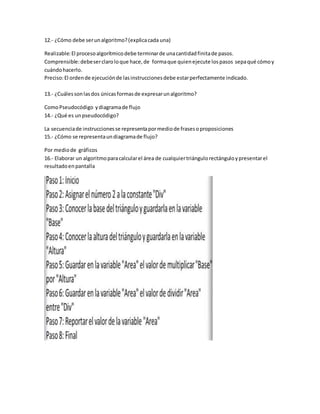 12.- ¿Cómo debe serunalgoritmo?(explicacada una)
Realizable:El procesoalgorítmicodebe terminarde unacantidadfinitade pasos.
Comprensible:debeserclaroloque hace,de formaque quienejecute lospasos sepaqué cómoy
cuándohacerlo.
Preciso:El ordende ejecuciónde lasinstruccionesdebe estarperfectamente indicado.
13.- ¿Cuálessonlasdos únicasformasde expresarunalgoritmo?
ComoPseudocódigo ydiagramade flujo
14.- ¿Qué es unpseudocódigo?
La secuenciade instruccionesse representapormediode frasesoproposiciones
15.- ¿Cómo se representaundiagramade flujo?
Por mediode gráficos
16.- Elaborar un algoritmoparacalcularel área de cualquiertriángulorectánguloypresentarel
resultadoenpantalla
 