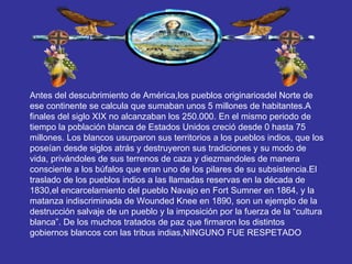 Antes del descubrimiento de América,los pueblos originariosdel Norte de ese continente se calcula que sumaban unos 5 millones de habitantes.A finales del siglo XIX no alcanzaban los 250.000. En el mismo periodo de tiempo la población blanca de Estados Unidos creció desde 0 hasta 75 millones. Los blancos usurparon sus territorios a los pueblos indios, que los poseían desde siglos atrás y destruyeron sus tradiciones y su modo de vida, privándoles de sus terrenos de caza y diezmandoles de manera consciente a los búfalos que eran uno de los pilares de su subsistencia.El traslado de los pueblos indios a las llamadas reservas en la década de 1830,el encarcelamiento del pueblo Navajo en Fort Sumner en 1864, y la matanza indiscriminada de Wounded Knee en 1890, son un ejemplo de la destrucción salvaje de un pueblo y la imposición por la fuerza de la “cultura blanca”. De los muchos tratados de paz que firmaron los distintos gobiernos blancos con las tribus indias,NINGUNO FUE RESPETADO 