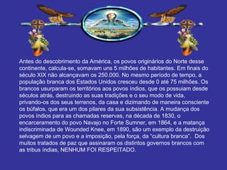 Antes do descobrimento da América, os povos originários do Norte desse continente, calcula-se, somavam uns 5 milhões de habitantes. Em finais do século XIX não alcançavam os 250.000. No mesmo período de tempo, a população branca dos Estados Unidos cresceu desde 0 até 75 milhões. Os brancos usurparam os territórios aos povos índios, que os possuiam desde séculos atrás, destruindo as suas tradições e o seu modo de vida, privando-os dos seus terrenos, da casa e dizimando de maneira consciente os búfalos, que era um dos pilares da sua subsistência. A mudança dos povos índios para as chamadas reservas, na década de 1830, o encarceramento do povo Navajo no Forte Sumner, em 1864, e a matança indiscriminada de Wounded Knee, em 1890, são um exemplo da destruição selvagem de um povo e a imposição, pela força, da “cultura branca”.  Dos muitos tratados de paz que assinaram os distintos governos brancos com as tribus índias, NENHUM FOI RESPEITADO. 
