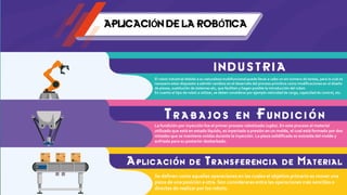 APLICACIÓN DE LA ROBÓTICA
I N D U S T R I A
El robot industrial debido a su naturaleza multifuncional puede llevar a cabo un sin número de tareas, para lo cual es
necesario estar dispuesto a admitir cambios en el desarrollo del proceso primitivo como modificaciones en el diseño
de piezas, sustitución de sistemas etc, que faciliten y hagan posible la introducción del robot.
En cuanto al tipo de robot a utilizar, se deben considerar por ejemplo velocidad de carga, capacidad de control, etc.
T r a b a j os e n F u n d i c i ón
La fundición por inyección fue el primer proceso robotizado (1960). En este proceso el material
utilizado que está en estado líquido, es inyectado a presión en un molde, el cual está formado por dos
mitades que se mantiene unidas durante la inyección. La pieza solidificada es extraída del molde y
enfriada para su posterior desbarbado.
Aplicación de Transferencia de Material
Se definen como aquellas operaciones en las cuales el objetivo primario es mover una
pieza de una posición a otra. Son consideraras entre las operaciones más sencillas o
directas de realizar por los robots.
 