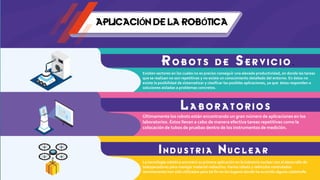 APLICACIÓN DE LA ROBÓTICA
R o b o t s d e S e r vi c i o .
Existen sectores en los cuales no es preciso conseguir una elevada productividad, en donde las tareas
que se realizan no son repetitivas y no existe un conocimiento detallado del entorno. En éstos no
existe la posibilidad de sistematizar y clasificar las posibles aplicaciones, ya que éstas responden a
soluciones aisladas a problemas concretos.
L a b ora tor ios
Últimamente los robots están encontrando un gran número de aplicaciones en los
laboratorios. Éstos llevan a cabo de manera efectiva tareas repetitivas como la
colocación de tubos de pruebas dentro de los instrumentos de medición.
I n d u s t r i a N u c l e a r
La tecnología robótica encontró su primera aplicación en la industria nuclear con el desarrollo de
teleoperadores para manejar material radiactivo.Varios robots y vehículos controlados
remotamente han sido utilizados para tal fin en los lugares donde ha ocurrido alguna catástrofe.
 
