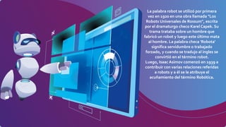 La palabra robot se utilizó por primera
vez en 1920 en una obra llamada "Los
Robots Universales de Rossum", escrita
por el dramaturgo checo Karel Capek. Su
trama trataba sobre un hombre que
fabricó un robot y luego este último mata
al hombre. La palabra checa 'Robota'
significa servidumbre o trabajado
forzado, y cuando se tradujo al ingles se
convirtió en el término robot.
Luego, Isaac Asimov comenzó en 1939 a
contribuir con varias relaciones referidas
a robots y a él se le atribuye el
acuñamiento del término Robótica.
 
