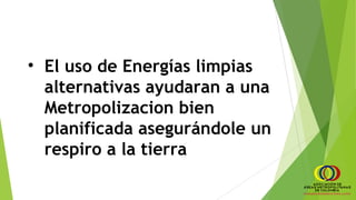 • El uso de Energías limpias
alternativas ayudaran a una
Metropolizacion bien
planificada asegurándole un
respiro a la tierra
 