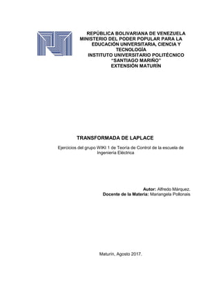 REPÚBLICA BOLIVARIANA DE VENEZUELA
MINISTERIO DEL PODER POPULAR PARA LA
EDUCACIÓN UNIVERSITARIA, CIENCIA Y
TECNOLOGÍA
INSTITUTO UNIVERSITARIO POLITÉCNICO
“SANTIAGO MARIÑO”
EXTENSIÓN MATURÍN
TRANSFORMADA DE LAPLACE
Ejercicios del grupo WIKI 1 de Teoría de Control de la escuela de
Ingeniería Eléctrica
Autor: Alfredo Márquez.
Docente de la Materia: Mariangela Pollonais
Maturín, Agosto 2017.
 