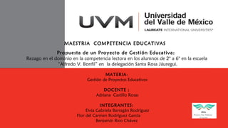 MAESTRIA COMPETENCIA EDUCATIVAS
Propuesta de un Proyecto de Gestión Educativa:
Rezago en el dominio en la competencia lectora en los alumnos de 2° a 6° en la escuela
“Alfredo V. Bonfil” en la delegación Santa Rosa Jáuregui.
MATERIA:
Gestión de Proyectos Educativos
DOCENTE :
Adriana Castillo Rosas
INTEGRANTES:
Elvia Gabriela Barragán Rodríguez
Flor del Carmen Rodríguez García
Benjamín Rico Chávez
 