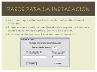 PASOS PARA LA INSTALACION

 Lo primero que debemos hacer es dar doble clic sobre el
  instalador.
 Aparecerá una ventana que dirá si estas seguro de instalar el
  cyber control en ese equipo. Dar clic en aceptar.
 A continuación aparecerá una ventana como esta:
 