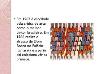 Em 1962 é escolhido pela crítica de arte como o melhor pintor brasileiro. Em 1966 realiza o afresco de Dom Bosco no Palácio Itamaraty e a partir daí coleciona vários prêmios. 