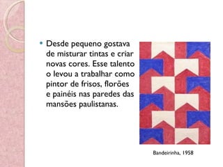Desde pequeno gostava de misturar tintas e criar novas cores. Esse talento o levou a trabalhar como pintor de frisos, florões e painéis nas paredes das mansões paulistanas. Bandeirinha, 1958  