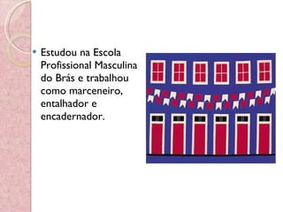 Estudou na Escola Profissional Masculina do Brás e trabalhou como marceneiro, entalhador e encadernador. 