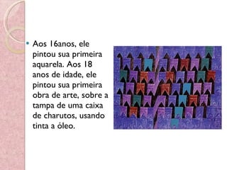 Aos 16anos, ele pintou sua primeira aquarela. Aos 18 anos de idade, ele pintou sua primeira obra de arte, sobre a tampa de uma caixa de charutos, usando tinta a óleo. 