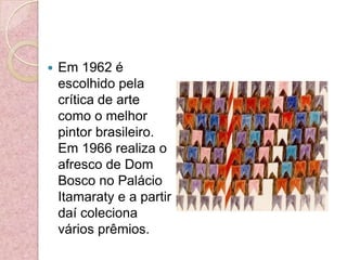 Em 1962 é escolhido pela crítica de arte como o melhor pintor brasileiro. Em 1966 realiza o afresco de Dom Bosco no Palácio Itamaraty e a partir daí coleciona vários prêmios.