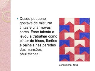 Desde pequeno gostava de misturar tintas e criar novas cores. Esse talento o levou a trabalhar como pintor de frisos, florões e painéis nas paredes das mansões paulistanas.Bandeirinha, 1958 