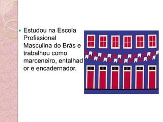 Estudou na Escola Profissional Masculina do Brás e trabalhou como marceneiro, entalhador e encadernador.