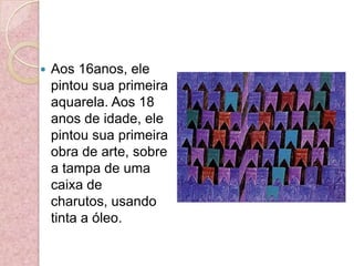 Aos 16anos, ele pintou sua primeira aquarela. Aos 18 anos de idade, ele pintou sua primeira obra de arte, sobre a tampa de uma caixa de charutos, usando tinta a óleo.