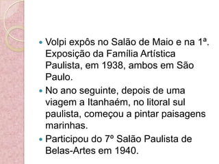 Volpi expôs no Salão de Maio e na 1ª. Exposição da Família Artística Paulista, em 1938, ambos em São Paulo. No ano seguinte, depois de uma viagem a Itanhaém, no litoral sul paulista, começou a pintar paisagens marinhas. Participou do 7º Salão Paulista de Belas-Artes em 1940.