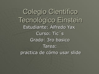 Colegio Científico Tecnológico Einstein Estudiante: Alfredo Yax  Curso: Tic´s Grado: 3ro basico Tarea: practica de cómo usar slide 