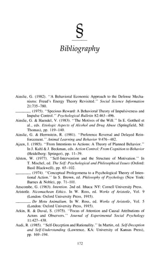 Bibliography
Ainslie, G. (1982). "A Behavioral Economic Approach to the Defense Mecha-
nisms: Freud's Energy Theory Revisited." Social Science Information
21:735-780.
(1975). "Specious Reward: A Behavioral Theory of Impulsiveness and
Impulse Control." Psychological Bulletin 82:463-496.
Ainslie, G. & Haendel, V. (1983). "The Motives of the Will." In E. Gottheil et
al., eds. Etiologic Aspects of Alcohol and Drug Abuse (Springfield, NJ:
Thomas), pp. 119-140.
Ainslie, G. & Herrnstein, R. (1981). "Preference Reversal and Delayed Rein-
forcement." Animal Learning and Behavior 9:476-482.
Ajzen, I. (1985). "From Intentionsto Actions: A Theory of Planned Behavior."
In J. Kuhl & J. Beckman, eds. Action Control: From Cognition to Behavior
(Heidelberg: Springer), pp. 11-39.
Alston, W. (1977). "Self-Intervention and the Structure of Motivation." In
T. Mischel, ed. The Self: Psychological and Philosophical Issues (Oxford:
Basil Blackwell),pp. 65-102.
(1974). "Conceptual Prolegomena to a Psychological Theory of Inten-
tional Action." In S. Brown, ed. Philosophy of Psychology (New York:
Barnes & Noble), pp. 71-101.
Anscombe, G. (1963). Intention. 2nd ed. Ithaca: NY: Cornell University Press.
Aristotle. Nicomachean Ethics. In W. Ross, ed. Works of Aristotle, Vol. 9
(London: Oxford University Press, 1915).
De Motu Animalium. In W. Ross, ed. Works of Aristotle, Vol. 5
(London: Oxford University Press, 1915).
Arkin, R. & Duval, S. (1975). "Focus of Attention and Causal Attributions of
Actors and Observers." Journal of Experimental Social Psychology
11:427-438.
Audi, R. (1985). "Self-Deception and Rationality." In Martin, ed. Self-Deception
and Self-Understanding (Lawrence, KA: University of Kansas Press),
pp. 169-194.
172
 