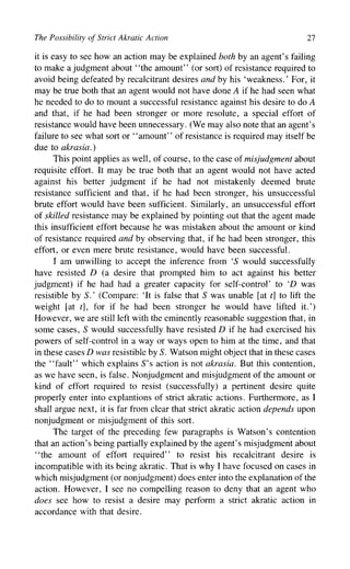 The Possibility of Strict Akratic Action 27
it is easy to see how an action may be explained both by an agent's failing
to make a judgment about "the amount" (or sort) of resistance required to
avoid being defeated by recalcitrant desires and by his 'weakness.' For, it
may be true both that an agent would not have done A if he had seen what
he needed to do to mount a successful resistance against his desire to doA
and that, if he had been stronger or more resolute, a special effort of
resistance would have been unnecessary. (We may also note that an agent's
failure to see what sort or "amount" of resistance is required may itself be
due to akrasia.)
This point applies as well, of course, to the case of misjudgment about
requisite effort. It may be true both that an agent would not have acted
against his better judgment if he had not mistakenly deemed brute
resistance sufficient and that, if he had been stronger, his unsuccessful
brute effort would have been sufficient. Similarly, an unsuccessful effort
of skilled resistance may be explained by pointing out that the agent made
this insufficient effort because he was mistaken about the amount or kind
of resistance required and by observing that, if he had been stronger, this
effort, or even mere brute resistance, would have been successful.
I am unwilling to accept the inference from '5 would successfully
have resisted D (a desire that prompted him to act against his better
judgment) if he had had a greater capacity for self-control' to '£> was
resistible by S.' (Compare: 'It is false that S was unable [at t] to lift the
weight [at t], for if he had been stronger he would have lifted it.')
However, we are still left with the eminently reasonable suggestion that, in
some cases, S would successfully have resisted D if he had exercised his
powers of self-control in a way or ways open to him at the time, and that
in these cases D was resistible by S. Watson might object that in these cases
the "fault" which explains S's action is not akrasia. But this contention,
as we have seen, is false. Nonjudgment and misjudgment of the amount or
kind of effort required to resist (successfully) a pertinent desire quite
properly enter into explantions of strict akratic actions. Furthermore, as I
shall argue next, it is far from clear that strict akratic action depends upon
nonjudgment or misjudgment of this sort.
The target of the preceding few paragraphs is Watson's contention
that an action's being partially explained by the agent's misjudgment about
"the amount of effort required" to resist his recalcitrant desire is
incompatible with its being akratic. That is why I have focused on cases in
which misjudgment (or nonjudgment) does enter into the explanation of the
action. However, I see no compelling reason to deny that an agent who
does see how to resist a desire may perform a strict akratic action in
accordance with that desire.
 