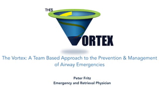 The Vortex: A Team Based Approach to the Prevention & Management
of Airway Emergencies
Peter Fritz
Emergency and Retrieval Physician
 