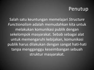 Penutup
Salah satu keuntungan memelajari Structure
Functionalism adalah memudahkan kita untuk
melakukan komunikasi publik dengan
sekelompok masyarakat. Sebab sebagai alat
untuk memengaruhi kebijakan, komunikasi
publik harus dilakukan dengan sangat hati-hati
tanpa mengganggu keseimbangan sebuah
struktur masyarakat.

 
