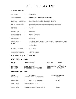 CURRICULUM VITAE
A. PERSONAL DATA

SIR NAME          :    ONGWEN

OTHER NAMES       :    PATRICK ALFRED WALUCHIO

CONTACT ADDRESS:        P.O BOX 57103-00200 NAIROBI, KENYA

EMAIL ADDRESS:          pongwen@arrforum.org/ongwengalfred@gmail.com

GENDER            :    MALE

NATIONALITY       :    KENYAN

DATE OF BIRTH     :    APRIL 13TH 1979

ID NUMBER         :     22222220

LANGUAGES         :    ENGLISH, KISWAHILI, LUO, LUHYA, JAPADHOLA, AND
SOME
                       LUGANDA

MARITAL STATUS    :    MARRIED

MOBILE NUMBER:          +254721541498

B. ACADEMIC QUALIFICATIONS

UNIVERSITY LEVEL
YEAR              INSTITUTION                   AWARD          DATE

2009-2011        MOI UNIVERSITY                 MPHIL (LIS) 10TH/12/2011
2004-2007        MAKERERE UNIVERSITY            BLIS        30TH /09/07

SECONDARY LEVEL

YEAR                   SCHOOL                         QUALIFICATION
1988 -1995        ELUCHE PRIMARY SCHOOL                   KCPE

1996 - 1999       ST.PETRES HIGH SCHOOL                      KCSE

2000 – 2001       TORORO COLLEGE           -

2002 – 2003       UGANDA MARTYRS RUBAGA                      UACE
 