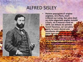 ALFRED SISLEYPeintrepaysagiste d' origineanglaise, né à Paris, mort à Moret-sur-Loing. Son pèreétait un riche négociantanglaisinstallé à Paris, oùilmourutruiné en 1870. Les débuts du peintrefurentheureux, car son père, après luiavoirdonnéuneexcellenteéducation, ne s'opposa point à sa vocation de peintre.Mais après la mort de son père et la ruinematérielle qui s'ensuivit, sa vie ne futalorsqu'une longue luttecontrel'adversité et la nécessité. A samortseulement, onreconnutsesmérites et iltrouva le renom que toutesavieluiavaitrefusé. 