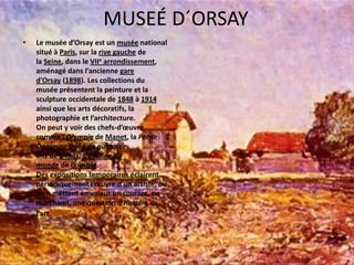MUSEÉ D´ORSAYLe muséed’Orsay est un musée national situé à Paris, sur la rivegauche de la Seine, dans le VIIe arrondissement, aménagédansl’ancienne gared'Orsay (1898). Les collections du muséeprésentent la peinture et la sculptureoccidentale de 1848 à 1914ainsi que les artsdécoratifs, la photographie et l’architecture.Onpeut y voir des chefs-d’œuvrecommel’Olympia de Manet, la PetiteDanseuseâgée de quatorzeans de Degas, L'Origine du monde de Courbet.Des expositionstemporaireséclairentpériodiquementl’œuvred’unartiste, ou bien mettent en valeur un courant, un marchand, une questiond’histoire de l’art. 