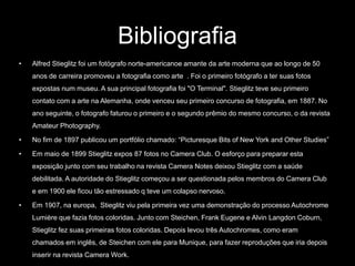 Bibliografia 
• Alfred Stieglitz foi um fotógrafo norte-americanoe amante da arte moderna que ao longo de 50 
anos de carreira promoveu a fotografia como arte . Foi o primeiro fotógrafo a ter suas fotos 
expostas num museu. A sua principal fotografia foi "O Terminal". Stieglitz teve seu primeiro 
contato com a arte na Alemanha, onde venceu seu primeiro concurso de fotografia, em 1887. No 
ano seguinte, o fotografo faturou o primeiro e o segundo prêmio do mesmo concurso, o da revista 
Amateur Photography. 
• No fim de 1897 publicou um portfólio chamado: “Picturesque Bits of New York and Other Studies” 
• Em maio de 1899 Stieglitz expos 87 fotos no Camera Club. O esforço para preparar esta 
exposição junto com seu trabalho na revista Camera Notes deixou Stieglitz com a saúde 
debilitada. A autoridade do Stieglitz começou a ser questionada pelos membros do Camera Club 
e em 1900 ele ficou tão estressado q teve um colapso nervoso. 
• Em 1907, na europa, Stieglitz viu pela primeira vez uma demonstração do processo Autochrome 
Lumière que fazia fotos coloridas. Junto com Steichen, Frank Eugene e Alvin Langdon Coburn, 
Stieglitz fez suas primeiras fotos coloridas. Depois levou três Autochromes, como eram 
chamados em inglês, de Steichen com ele para Munique, para fazer reproduções que iria depois 
inserir na revista Camera Work. 
 