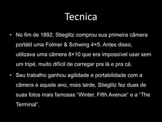 Tecnica 
• No fim de 1892, Stieglitz comprou sua primeira câmera 
portátil uma Folmer & Schwing 4×5. Antes disso, 
utilizava uma câmera 8×10 que era impossível usar sem 
um tripé, muito difícil de carregar pra lá e pra cá. 
• Seu trabalho ganhou agilidade e portabilidade com a 
câmera e aquele ano, mais tarde, Stieglitz fez duas de 
suas fotos mais famosas “Winter, Fifth Avenue” e a “The 
Terminal”. 
 
