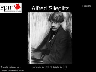 Alfred Slieglitz 
Trabalho realizado por : 1 de janeiro de 1864 - 13 de julho de 1946 
Daniela Fernandes nº6 C56 
Fotografia 
 