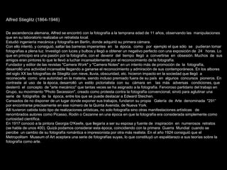 Alfred Stieglitz (1864-1946)
De ascendencia alemana, Alfred se encontró con la fotografía a la temprana edad de 11 años, observando las manipulaciones
que en su laboratorio realizaba un retratista local.
Estudió ingeniería mecánica y fotografía en Berlín, donde adquirió su primera cámara.
Con ello intentó, y consiguió, saltar las barreras imperantes en la época, como por ejemplo el que sólo se pudieran tomar
fotografías a plena luz. Investigó con luces y bulbos y llegó a obtener un negativo perfecto con una exposición de 24 horas. Lo
que en principio era una pasión por la fotografía, con el devenir del tiempo llegó a convertirse en obsesión. Muchos de sus
amigos eran pintores lo que le llevó a luchar incansablemente por el reconocimiento de la fotografía.
Fundador y editor de las revistas "Camera Work" y "Camera Notes" en un intento más de promoción de la fotografía,
desarrolló una actividad incansable llegando a ganarse el reconocimiento y admiración de sus contemporáneos. En los albores
del siglo XX las fotografías de Stieglitz con nieve, lluvia, obscuridad, etc. hicieron impacto en la sociedad que llegó a
reconecerle como una autoridad en la materia, siendo incluso premiado fuera de su país en algunos concursos pioneros. En
contraste al uso de la época, desarrolló un estilo pictorialista con su cámara en las más adversas condiciones, que
desterró el concepto de "arte mecánico" que tantas veces se ha asignado a la fotografía. Fervoroso partidario del trabajo en
Grupo, su movimiento "Photo Secession", creado como protesta contra la fotografía convencional, sirvió para aglutinar una
serie de fotógrafos de la época, entre los que se puede destacar a Edward Steichen.
Cansados de no disponer de un lugar donde exponer sus trabajos, fundaron su propia Galería de Arte denominada "291”
por encontrarse precisamente en ese número de la Quinta Avenida, de Nueva York.
Allí tuvieron cabida todo tipo de realizaciones artísticas, no solo fotografía sino otras manifestaciones artísticas de
renombrados autores como Picasso, Rodin o Cezanne en una época en que la fotografía era considerada simplemente como
curiosidad científica.
En 1917 conoció a la pintora Georgia O'Keefe, que llegaría a ser su esposa y fuente de inspiración en numerosos retratos
(se habla de unos 400). Quizá podamos considerar esta época, coincidiendo con la primera Guerra Mundial cuando se
percibe un cambio de su fotografía romántica e impresionista por otra más realista. En el año 1924 consiguió que el
Metropolitam Museum of Art aceptara una serie de fotografías suyas, lo que constituyó un espaldarazo a sus teorías sobre la
fotografía como arte.
 
