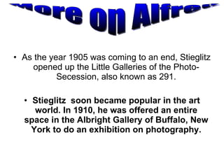 As the year 1905 was coming to an end, Stieglitz opened up the Little Galleries of the Photo-Secession, also known as 291. Stieglitz  soon became popular in the art world. In 1910, he was offered an entire space in the Albright Gallery of Buffalo, New York to do an exhibition on photography. More on Alfred 