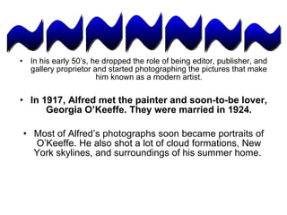 In his early 50’s, he dropped the role of being editor, publisher, and gallery proprietor and started photographing the pictures that make him known as a modern artist. In 1917, Alfred met the painter and soon-to-be lover, Georgia O’Keeffe. They were married in 1924. Most of Alfred’s photographs soon became portraits of O’Keeffe. He also shot a lot of cloud formations, New York skylines, and surroundings of his summer home.  ~~~~~~~ 