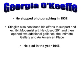 He stopped photographing in 1937. Stieglitz also continued his efforts to support and exhibit Modernist art. He closed 291 and then opened two additional galleries: the Intimate Gallery and An American Place He died in the year 1946.  Georgia O'Keeffe 
